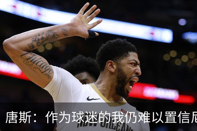 唐斯：作为球迷的我仍难以置信尼克斯夺冠，作为球员却感到骄傲