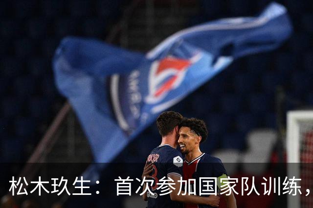 松木玖生：首次参加国家队训练，深刻领悟高水平竞技魅力